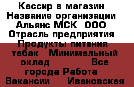 Кассир в магазин › Название организации ­ Альянс-МСК, ООО › Отрасль предприятия ­ Продукты питания, табак › Минимальный оклад ­ 27 000 - Все города Работа » Вакансии   . Ивановская обл.